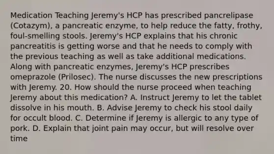 Medication Teaching Jeremy's HCP has prescribed pancrelipase (Cotazym), a pancreatic enzyme, to help reduce the fatty, frothy, foul-smelling stools. Jeremy's HCP explains that his chronic pancreatitis is getting worse and that he needs to comply with the previous teaching as well as take additional medications. Along with pancreatic enzymes, Jeremy's HCP prescribes omeprazole (Prilosec). The nurse discusses the new prescriptions with Jeremy. 20. How should the nurse proceed when teaching Jeremy about this medication? A. Instruct Jeremy to let the tablet dissolve in his mouth. B. Advise Jeremy to check his stool daily for occult blood. C. Determine if Jeremy is allergic to any type of pork. D. Explain that joint pain may occur, but will resolve over time