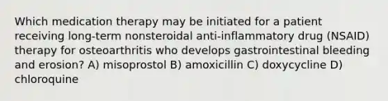 Which medication therapy may be initiated for a patient receiving long-term nonsteroidal anti-inflammatory drug (NSAID) therapy for osteoarthritis who develops gastrointestinal bleeding and erosion? A) misoprostol B) amoxicillin C) doxycycline D) chloroquine