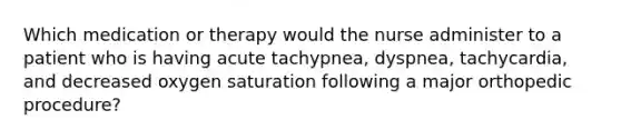 Which medication or therapy would the nurse administer to a patient who is having acute tachypnea, dyspnea, tachycardia, and decreased oxygen saturation following a major orthopedic procedure?