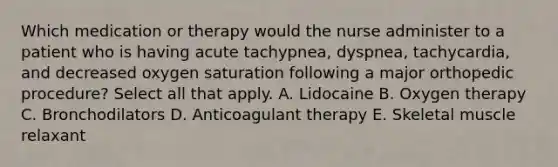 Which medication or therapy would the nurse administer to a patient who is having acute tachypnea, dyspnea, tachycardia, and decreased oxygen saturation following a major orthopedic procedure? Select all that apply. A. Lidocaine B. Oxygen therapy C. Bronchodilators D. Anticoagulant therapy E. Skeletal muscle relaxant