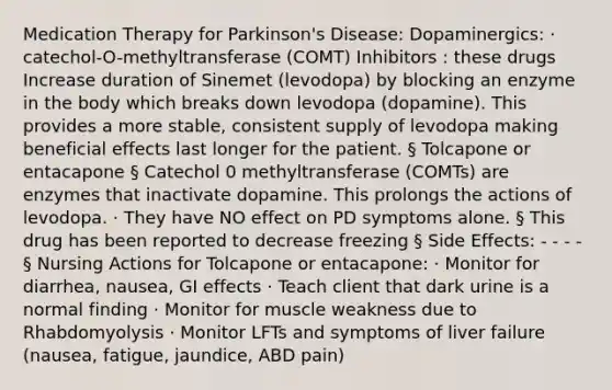 Medication Therapy for Parkinson's Disease: Dopaminergics: · catechol-O-methyltransferase (COMT) Inhibitors : these drugs Increase duration of Sinemet (levodopa) by blocking an enzyme in the body which breaks down levodopa (dopamine). This provides a more stable, consistent supply of levodopa making beneficial effects last longer for the patient. § Tolcapone or entacapone § Catechol 0 methyltransferase (COMTs) are enzymes that inactivate dopamine. This prolongs the actions of levodopa. · They have NO effect on PD symptoms alone. § This drug has been reported to decrease freezing § Side Effects: - - - - § Nursing Actions for Tolcapone or entacapone: · Monitor for diarrhea, nausea, GI effects · Teach client that dark urine is a normal finding · Monitor for muscle weakness due to Rhabdomyolysis · Monitor LFTs and symptoms of liver failure (nausea, fatigue, jaundice, ABD pain)