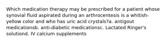 Which medication therapy may be prescribed for a patient whose synovial fluid aspirated during an arthrocentesis is a whitish-yellow color and who has uric acid crystals?a. antigout medicationsb. anti-diabetic medicationsc. Lactated Ringer's solutiond. IV calcium supplements