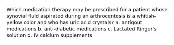 Which medication therapy may be prescribed for a patient whose synovial fluid aspirated during an arthrocentesis is a whitish-yellow color and who has uric acid crystals? a. antigout medications b. anti-diabetic medications c. Lactated Ringer's solution d. IV calcium supplements