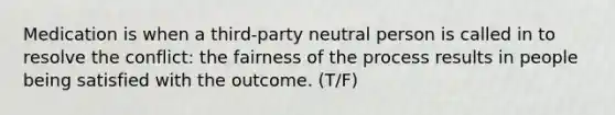 Medication is when a third-party neutral person is called in to resolve the conflict: the fairness of the process results in people being satisfied with the outcome. (T/F)