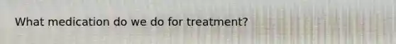 What medication do we do for treatment?