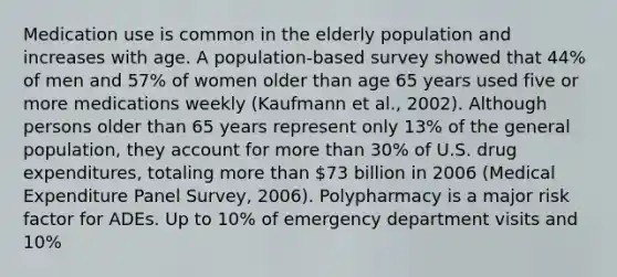 Medication use is common in the elderly population and increases with age. A population-based survey showed that 44% of men and 57% of women older than age 65 years used five or more medications weekly (Kaufmann et al., 2002). Although persons older than 65 years represent only 13% of the general population, they account for more than 30% of U.S. drug expenditures, totaling more than 73 billion in 2006 (Medical Expenditure Panel Survey, 2006). Polypharmacy is a major risk factor for ADEs. Up to 10% of emergency department visits and 10%