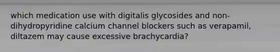 which medication use with digitalis glycosides and non-dihydropyridine calcium channel blockers such as verapamil, diltazem may cause excessive brachycardia?