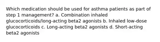 Which medication should be used for asthma patients as part of step 1 management? a. Combination inhaled glucocorticoids/long-acting beta2 agonists b. Inhaled low-dose glucocorticoids c. Long-acting beta2 agonists d. Short-acting beta2 agonists