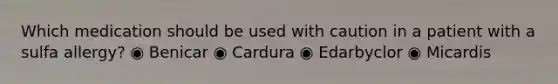 Which medication should be used with caution in a patient with a sulfa allergy? ◉ Benicar ◉ Cardura ◉ Edarbyclor ◉ Micardis