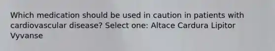 Which medication should be used in caution in patients with cardiovascular disease? Select one: Altace Cardura Lipitor Vyvanse