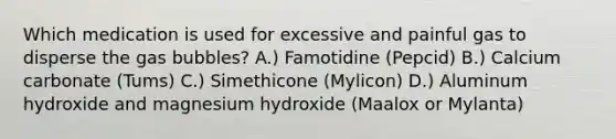 Which medication is used for excessive and painful gas to disperse the gas bubbles? A.) Famotidine (Pepcid) B.) Calcium carbonate (Tums) C.) Simethicone (Mylicon) D.) Aluminum hydroxide and magnesium hydroxide (Maalox or Mylanta)