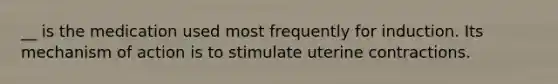 __ is the medication used most frequently for induction. Its mechanism of action is to stimulate uterine contractions.