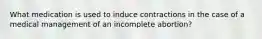 What medication is used to induce contractions in the case of a medical management of an incomplete abortion?