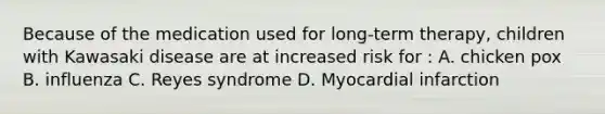 Because of the medication used for long-term therapy, children with Kawasaki disease are at increased risk for : A. chicken pox B. influenza C. Reyes syndrome D. Myocardial infarction