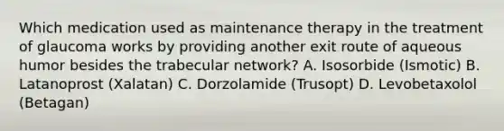 Which medication used as maintenance therapy in the treatment of glaucoma works by providing another exit route of aqueous humor besides the trabecular network? A. Isosorbide (Ismotic) B. Latanoprost (Xalatan) C. Dorzolamide (Trusopt) D. Levobetaxolol (Betagan)