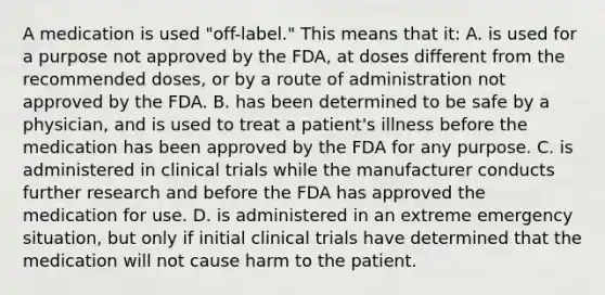 A medication is used "off-label." This means that it: A. is used for a purpose not approved by the FDA, at doses different from the recommended doses, or by a route of administration not approved by the FDA. B. has been determined to be safe by a physician, and is used to treat a patient's illness before the medication has been approved by the FDA for any purpose. C. is administered in clinical trials while the manufacturer conducts further research and before the FDA has approved the medication for use. D. is administered in an extreme emergency situation, but only if initial clinical trials have determined that the medication will not cause harm to the patient.