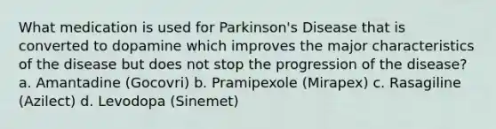 What medication is used for Parkinson's Disease that is converted to dopamine which improves the major characteristics of the disease but does not stop the progression of the disease? a. Amantadine (Gocovri) b. Pramipexole (Mirapex) c. Rasagiline (Azilect) d. Levodopa (Sinemet)