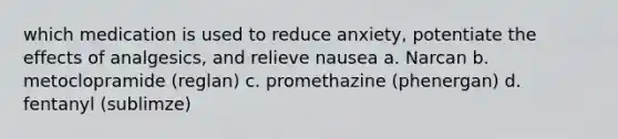 which medication is used to reduce anxiety, potentiate the effects of analgesics, and relieve nausea a. Narcan b. metoclopramide (reglan) c. promethazine (phenergan) d. fentanyl (sublimze)