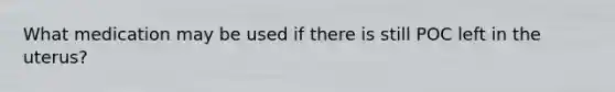 What medication may be used if there is still POC left in the uterus?