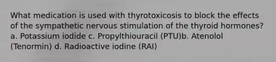 What medication is used with thyrotoxicosis to block the effects of the sympathetic nervous stimulation of the thyroid hormones?a. Potassium iodide c. Propylthiouracil (PTU)b. Atenolol (Tenormin) d. Radioactive iodine (RAI)