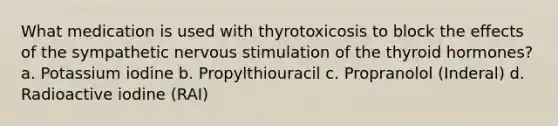 What medication is used with thyrotoxicosis to block the effects of the sympathetic nervous stimulation of the thyroid hormones? a. Potassium iodine b. Propylthiouracil c. Propranolol (Inderal) d. Radioactive iodine (RAI)