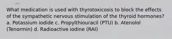 What medication is used with thyrotoxicosis to block the effects of the sympathetic nervous stimulation of the thyroid hormones? a. Potassium iodide c. Propylthiouracil (PTU) b. Atenolol (Tenormin) d. Radioactive iodine (RAI)