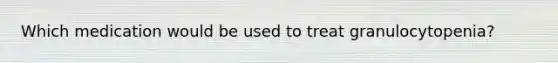 Which medication would be used to treat granulocytopenia?