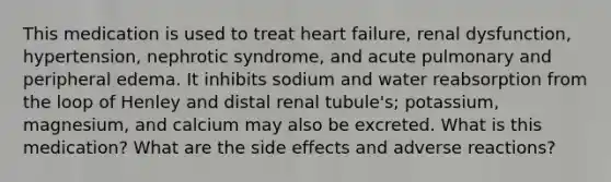 This medication is used to treat heart failure, renal dysfunction, hypertension, nephrotic syndrome, and acute pulmonary and peripheral edema. It inhibits sodium and water reabsorption from the loop of Henley and distal renal tubule's; potassium, magnesium, and calcium may also be excreted. What is this medication? What are the side effects and adverse reactions?