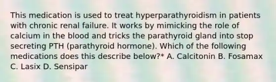 This medication is used to treat hyperparathyroidism in patients with chronic renal failure. It works by mimicking the role of calcium in the blood and tricks the parathyroid gland into stop secreting PTH (parathyroid hormone). Which of the following medications does this describe below?* A. Calcitonin B. Fosamax C. Lasix D. Sensipar