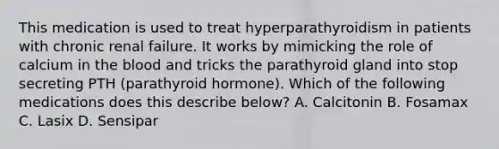 This medication is used to treat hyperparathyroidism in patients with chronic renal failure. It works by mimicking the role of calcium in the blood and tricks the parathyroid gland into stop secreting PTH (parathyroid hormone). Which of the following medications does this describe below? A. Calcitonin B. Fosamax C. Lasix D. Sensipar