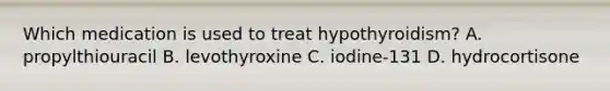 Which medication is used to treat hypothyroidism? A. propylthiouracil B. levothyroxine C. iodine-131 D. hydrocortisone