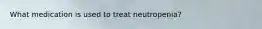 What medication is used to treat neutropenia?