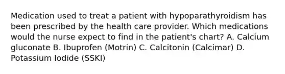 Medication used to treat a patient with hypoparathyroidism has been prescribed by the health care provider. Which medications would the nurse expect to find in the patient's chart? A. Calcium gluconate B. Ibuprofen (Motrin) C. Calcitonin (Calcimar) D. Potassium Iodide (SSKI)