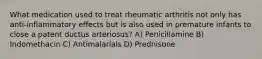 What medication used to treat rheumatic arthritis not only has anti-inflammatory effects but is also used in premature infants to close a patent ductus arteriosus? A) Penicillamine B) Indomethacin C) Antimalarials D) Prednisone