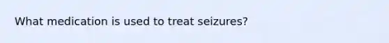 What medication is used to treat seizures?