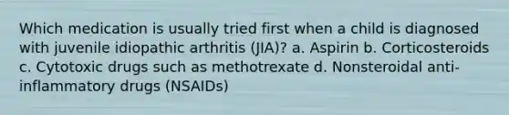 Which medication is usually tried first when a child is diagnosed with juvenile idiopathic arthritis (JIA)? a. Aspirin b. Corticosteroids c. Cytotoxic drugs such as methotrexate d. Nonsteroidal anti-inflammatory drugs (NSAIDs)