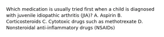 Which medication is usually tried first when a child is diagnosed with juvenile idiopathic arthritis (JIA)? A. Aspirin B. Corticosteroids C. Cytotoxic drugs such as methotrexate D. Nonsteroidal anti-inflammatory drugs (NSAIDs)