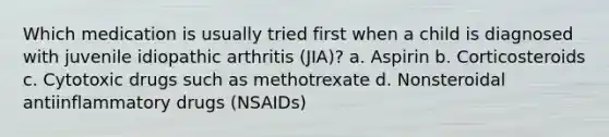 Which medication is usually tried first when a child is diagnosed with juvenile idiopathic arthritis (JIA)? a. Aspirin b. Corticosteroids c. Cytotoxic drugs such as methotrexate d. Nonsteroidal antiinflammatory drugs (NSAIDs)