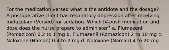 For the medication versed what is the antidote and the dosage? A postoperative client has respiratory depression after receiving midazolam (Versed) for sedation. Which IV-push medication and dose does the nurse prepare to administer? a. Flumazenil (Romazicon) 0.2 to 1 mg b. Flumazenil (Romazicon) 2 to 10 mg c. Naloxone (Narcan) 0.4 to 2 mg d. Naloxone (Narcan) 4 to 20 mg