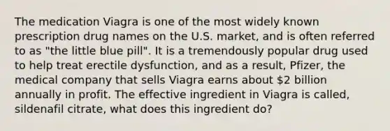 The medication Viagra is one of the most widely known prescription drug names on the U.S. market, and is often referred to as "the little blue pill". It is a tremendously popular drug used to help treat erectile dysfunction, and as a result, Pfizer, the medical company that sells Viagra earns about 2 billion annually in profit. The effective ingredient in Viagra is called, sildenafil citrate, what does this ingredient do?