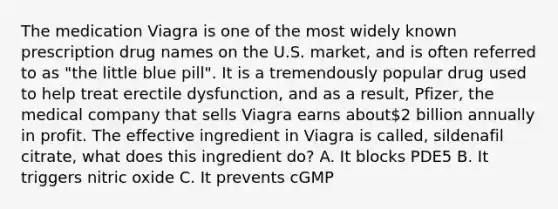 The medication Viagra is one of the most widely known prescription drug names on the U.S. market, and is often referred to as "the little blue pill". It is a tremendously popular drug used to help treat erectile dysfunction, and as a result, Pfizer, the medical company that sells Viagra earns about2 billion annually in profit. The effective ingredient in Viagra is called, sildenafil citrate, what does this ingredient do? A. It blocks PDE5 B. It triggers nitric oxide C. It prevents cGMP