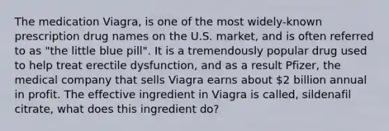 The medication Viagra, is one of the most widely-known prescription drug names on the U.S. market, and is often referred to as "the little blue pill". It is a tremendously popular drug used to help treat erectile dysfunction, and as a result Pfizer, the medical company that sells Viagra earns about 2 billion annual in profit. The effective ingredient in Viagra is called, sildenafil citrate, what does this ingredient do?