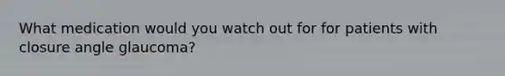 What medication would you watch out for for patients with closure angle glaucoma?