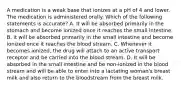 A medication is a weak base that ionizes at a pH of 4 and lower. The medication is administered orally. Which of the following statements is accurate? A. It will be absorbed primarily in the stomach and become ionized once it reaches the small intestine. B. it will be absorbed primarily in the small intestine and become ionized once it reaches the blood stream. C. Whenever it becomes ionized, the drug will attach to an active transport receptor and be carried into the blood stream. D. It will be absorbed in the small intestine and be non-ionized in the blood stream and will be able to enter into a lactating woman's breast milk and also return to the bloodstream from the breast milk.