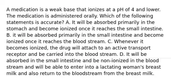 A medication is a weak base that ionizes at a pH of 4 and lower. The medication is administered orally. Which of the following statements is accurate? A. It will be absorbed primarily in the stomach and become ionized once it reaches the small intestine. B. it will be absorbed primarily in the small intestine and become ionized once it reaches the blood stream. C. Whenever it becomes ionized, the drug will attach to an active transport receptor and be carried into the blood stream. D. It will be absorbed in the small intestine and be non-ionized in the blood stream and will be able to enter into a lactating woman's breast milk and also return to the bloodstream from the breast milk.