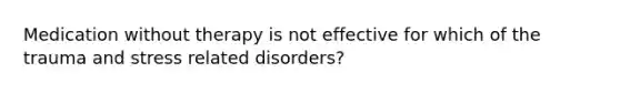 Medication without therapy is not effective for which of the trauma and stress related disorders?