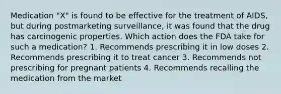 Medication "X" is found to be effective for the treatment of AIDS, but during postmarketing surveillance, it was found that the drug has carcinogenic properties. Which action does the FDA take for such a medication? 1. Recommends prescribing it in low doses 2. Recommends prescribing it to treat cancer 3. Recommends not prescribing for pregnant patients 4. Recommends recalling the medication from the market