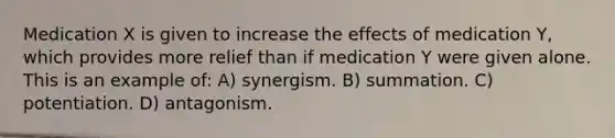 Medication X is given to increase the effects of medication Y, which provides more relief than if medication Y were given alone. This is an example of: A) synergism. B) summation. C) potentiation. D) antagonism.