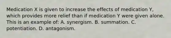 Medication X is given to increase the effects of medication Y, which provides more relief than if medication Y were given alone. This is an example of: A. synergism. B. summation. C. potentiation. D. antagonism.