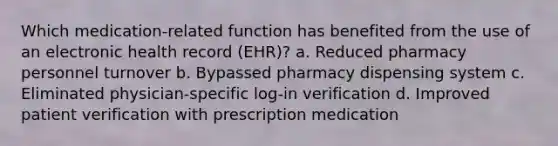 Which medication-related function has benefited from the use of an electronic health record (EHR)? a. Reduced pharmacy personnel turnover b. Bypassed pharmacy dispensing system c. Eliminated physician-specific log-in verification d. Improved patient verification with prescription medication